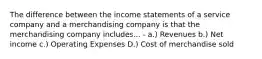 The difference between the income statements of a service company and a merchandising company is that the merchandising company includes... - a.) Revenues b.) Net income c.) Operating Expenses D.) Cost of merchandise sold