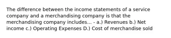 The difference between the income statements of a service company and a merchandising company is that the merchandising company includes... - a.) Revenues b.) Net income c.) Operating Expenses D.) Cost of merchandise sold