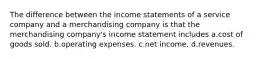 The difference between the income statements of a service company and a merchandising company is that the merchandising company's income statement includes a.cost of goods sold. b.operating expenses. c.net income. d.revenues.