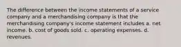 The difference between the income statements of a service company and a merchandising company is that the merchandising company's income statement includes a. net income. b. cost of goods sold. c. operating expenses. d. revenues.