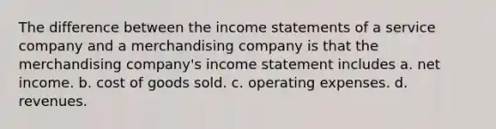 The difference between the income statements of a service company and a merchandising company is that the merchandising company's income statement includes a. net income. b. cost of goods sold. c. operating expenses. d. revenues.