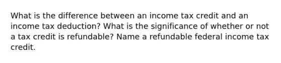 What is the difference between an income tax credit and an income tax deduction? What is the significance of whether or not a tax credit is refundable? Name a refundable federal income tax credit.