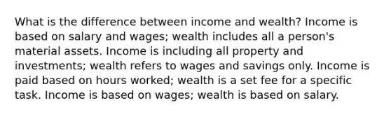 What is the difference between income and wealth? Income is based on salary and wages; wealth includes all a person's material assets. Income is including all property and investments; wealth refers to wages and savings only. Income is paid based on hours worked; wealth is a set fee for a specific task. Income is based on wages; wealth is based on salary.