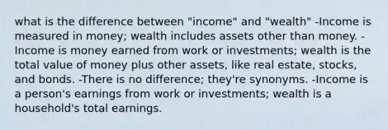 what is the difference between "income" and "wealth" -Income is measured in money; wealth includes assets other than money. -Income is money earned from work or investments; wealth is the total value of money plus other assets, like real estate, stocks, and bonds. -There is no difference; they're synonyms. -Income is a person's earnings from work or investments; wealth is a household's total earnings.