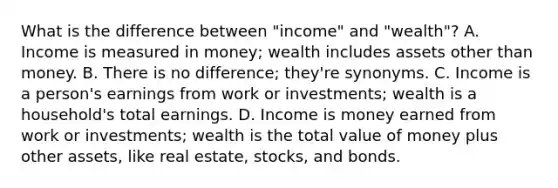 What is the difference between "income" and "wealth"? A. Income is measured in money; wealth includes assets other than money. B. There is no difference; they're synonyms. C. Income is a person's earnings from work or investments; wealth is a household's total earnings. D. Income is money earned from work or investments; wealth is the total value of money plus other assets, like real estate, stocks, and bonds.