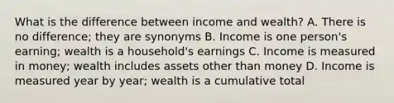 What is the difference between income and wealth? A. There is no difference; they are synonyms B. Income is one person's earning; wealth is a household's earnings C. Income is measured in money; wealth includes assets other than money D. Income is measured year by year; wealth is a cumulative total