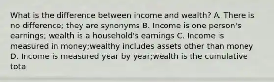 What is the difference between income and wealth? A. There is no difference; they are synonyms B. Income is one person's earnings; wealth is a household's earnings C. Income is measured in money;wealthy includes assets other than money D. Income is measured year by year;wealth is the cumulative total