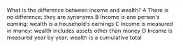 What is the difference between income and wealth? A There is no difference; they are synonyms B Income is one person's earning; wealth is a household's earnings C Income is measured in money; wealth includes assets other than money D Income is measured year by year; wealth is a cumulative total