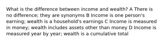 What is the difference between income and wealth? A There is no difference; they are synonyms B Income is one person's earning; wealth is a household's earnings C Income is measured in money; wealth includes assets other than money D Income is measured year by year; wealth is a cumulative total