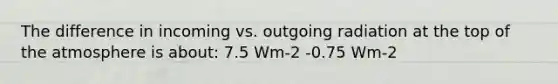 The difference in incoming vs. outgoing radiation at the top of the atmosphere is about: 7.5 Wm-2 -0.75 Wm-2