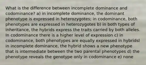 What is the difference between incomplete dominance and codominance? a) in incomplete dominance, the dominant phenotype is expressed in heterozygotes; in codominance, both phenotypes are expressed in heterozygotes b) in both types of inheritance, the hybrids express the traits carried by both alleles. In codominance there is a higher level of expression c) in codominance, both phenotypes are equally expressed in hybridsl in incomplete dominance, the hybrid shows a new phenotype that is intermediate between the two parental phenotypes d) the phenotype reveals the genotype only in codominance e) none