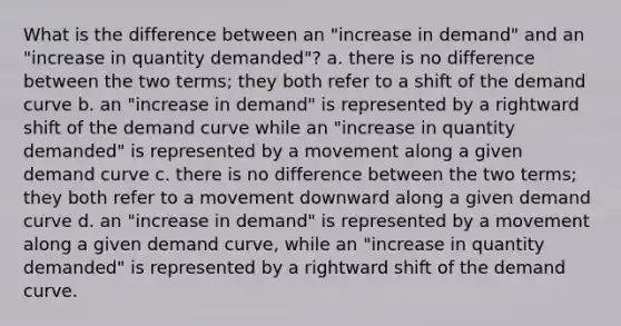 What is the difference between an "increase in demand" and an "increase in quantity demanded"? a. there is no difference between the two terms; they both refer to a shift of the demand curve b. an "increase in demand" is represented by a rightward shift of the demand curve while an "increase in quantity demanded" is represented by a movement along a given demand curve c. there is no difference between the two terms; they both refer to a movement downward along a given demand curve d. an "increase in demand" is represented by a movement along a given demand curve, while an "increase in quantity demanded" is represented by a rightward shift of the demand curve.