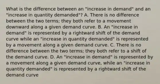 What is the difference between an "increase in demand" and an "increase in quantity demanded"? A. There is no difference between the two terms; they both refer to a movement downward along a given demand curve. B. An "increase in demand" is represented by a rightward shift of the demand curve while an "increase in quantity demanded" is represented by a movement along a given demand curve. C. There is no difference between the two terms; they both refer to a shift of the demand curve. D. An "increase in demand" is represented by a movement along a given demand curve, while an "increase in quantity demanded" is represented by a rightward shift of the demand curve