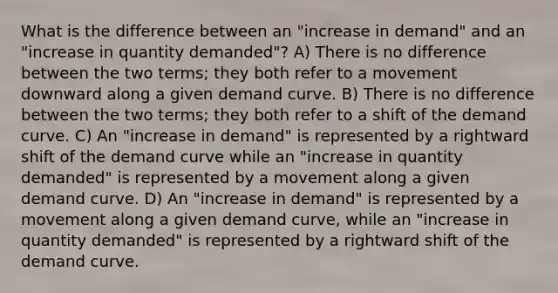 What is the difference between an "increase in demand" and an "increase in quantity demanded"? A) There is no difference between the two terms; they both refer to a movement downward along a given demand curve. B) There is no difference between the two terms; they both refer to a shift of the demand curve. C) An "increase in demand" is represented by a rightward shift of the demand curve while an "increase in quantity demanded" is represented by a movement along a given demand curve. D) An "increase in demand" is represented by a movement along a given demand curve, while an "increase in quantity demanded" is represented by a rightward shift of the demand curve.