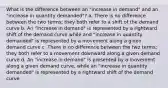 What is the difference between an "increase in demand" and an "increase in quantity demanded"? a. There is no difference between the two terms; they both refer to a shift of the demand curve b. An "increase in demand" is represented by a rightward shift of the demand curve while and "increase in quantity demanded" is represented by a movement along a given demand curve c. There is no difference between the two terms; they both refer to a movement downward along a given demand curve d. An "increase in demand" is presented by a movement along a given demand curve, while an "increase in quantity demanded" is represented by a rightward shift of the demand curve