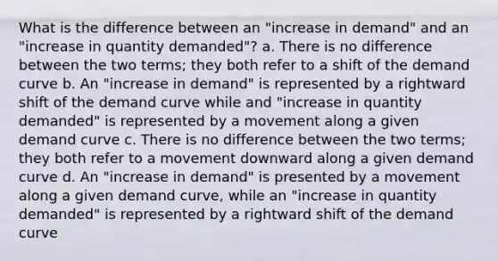 What is the difference between an "increase in demand" and an "increase in quantity demanded"? a. There is no difference between the two terms; they both refer to a shift of the demand curve b. An "increase in demand" is represented by a rightward shift of the demand curve while and "increase in quantity demanded" is represented by a movement along a given demand curve c. There is no difference between the two terms; they both refer to a movement downward along a given demand curve d. An "increase in demand" is presented by a movement along a given demand curve, while an "increase in quantity demanded" is represented by a rightward shift of the demand curve