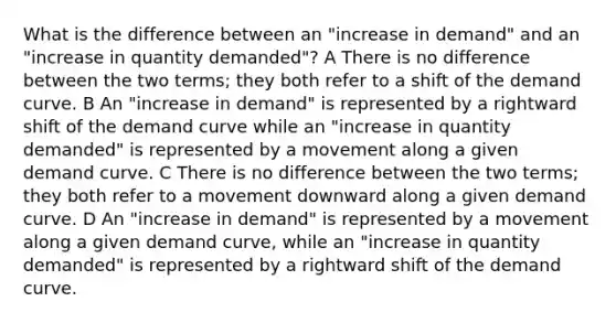 What is the difference between an "increase in demand" and an "increase in quantity demanded"? A There is no difference between the two terms; they both refer to a shift of the demand curve. B An "increase in demand" is represented by a rightward shift of the demand curve while an "increase in quantity demanded" is represented by a movement along a given demand curve. C There is no difference between the two terms; they both refer to a movement downward along a given demand curve. D An "increase in demand" is represented by a movement along a given demand curve, while an "increase in quantity demanded" is represented by a rightward shift of the demand curve.