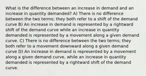 What is the difference between an increase in demand and an increase in quantity demanded? A) There is no difference between the two terms; they both refer to a shift of the demand curve B) An increase in demand is represented by a rightward shift of the demand curve while an increase in quantity demanded is represented by a movement along a given demand curve. C) There is no difference between the two terms; they both refer to a movement downward along a given demand curve D) An increase in demand is represented by a movement along a given demand curve, while an increase in quantity demanded is represented by a rightward shift of the demand curve.