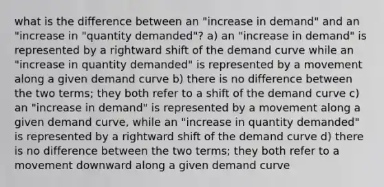 what is the difference between an "increase in demand" and an "increase in "quantity demanded"? a) an "increase in demand" is represented by a rightward shift of the demand curve while an "increase in quantity demanded" is represented by a movement along a given demand curve b) there is no difference between the two terms; they both refer to a shift of the demand curve c) an "increase in demand" is represented by a movement along a given demand curve, while an "increase in quantity demanded" is represented by a rightward shift of the demand curve d) there is no difference between the two terms; they both refer to a movement downward along a given demand curve