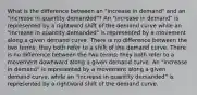 What is the difference between an "increase in demand" and an "increase in quantity demanded"? An "increase in demand" is represented by a rightward shift of the demand curve while an "increase in quantity demanded" is represented by a movement along a given demand curve. There is no difference between the two terms; they both refer to a shift of the demand curve. There is no difference between the two terms; they both refer to a movement downward along a given demand curve. An "increase in demand" is represented by a movement along a given demand curve, while an "increase in quantity demanded" is represented by a rightward shift of the demand curve.