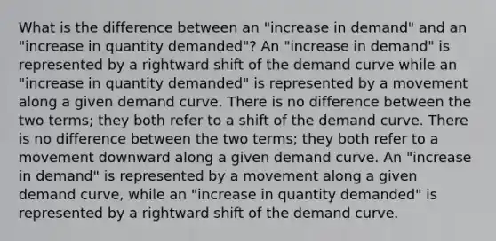 What is the difference between an "increase in demand" and an "increase in quantity demanded"? An "increase in demand" is represented by a rightward shift of the demand curve while an "increase in quantity demanded" is represented by a movement along a given demand curve. There is no difference between the two terms; they both refer to a shift of the demand curve. There is no difference between the two terms; they both refer to a movement downward along a given demand curve. An "increase in demand" is represented by a movement along a given demand curve, while an "increase in quantity demanded" is represented by a rightward shift of the demand curve.