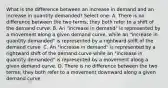 What is the difference between an increase in demand and an increase in quantity demanded? Select one: A. There is no difference between the two terms; they both refer to a shift of the demand curve. B. An "increase in demand" is represented by a movement along a given demand curve, while an "increase in quantity demanded" is represented by a rightward shift of the demand curve. C. An "increase in demand" is represented by a rightward shift of the demand curve while an "increase in quantity demanded" is represented by a movement along a given demand curve. D. There is no difference between the two terms; they both refer to a movement downward along a given demand curve.