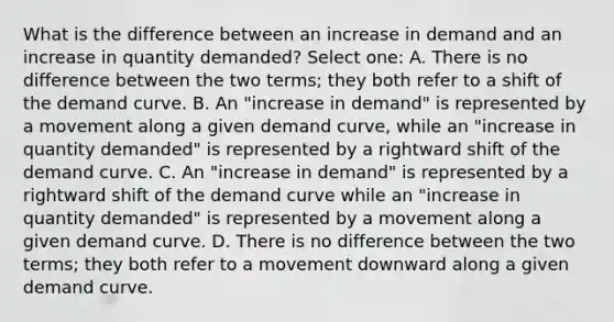 What is the difference between an increase in demand and an increase in quantity demanded? Select one: A. There is no difference between the two terms; they both refer to a shift of the demand curve. B. An "increase in demand" is represented by a movement along a given demand curve, while an "increase in quantity demanded" is represented by a rightward shift of the demand curve. C. An "increase in demand" is represented by a rightward shift of the demand curve while an "increase in quantity demanded" is represented by a movement along a given demand curve. D. There is no difference between the two terms; they both refer to a movement downward along a given demand curve.