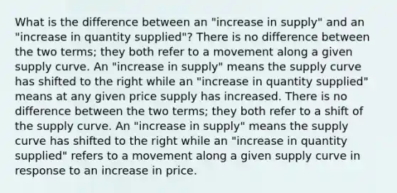 What is the difference between an "increase in supply" and an "increase in quantity supplied"? There is no difference between the two terms; they both refer to a movement along a given supply curve. An "increase in supply" means the supply curve has shifted to the right while an "increase in quantity supplied" means at any given price supply has increased. There is no difference between the two terms; they both refer to a shift of the supply curve. An "increase in supply" means the supply curve has shifted to the right while an "increase in quantity supplied" refers to a movement along a given supply curve in response to an increase in price.