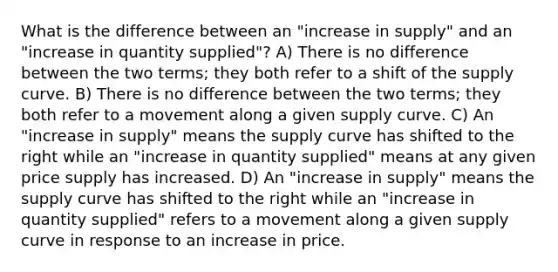 What is the difference between an "increase in supply" and an "increase in quantity supplied"? A) There is no difference between the two terms; they both refer to a shift of the supply curve. B) There is no difference between the two terms; they both refer to a movement along a given supply curve. C) An "increase in supply" means the supply curve has shifted to the right while an "increase in quantity supplied" means at any given price supply has increased. D) An "increase in supply" means the supply curve has shifted to the right while an "increase in quantity supplied" refers to a movement along a given supply curve in response to an increase in price.