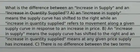 What is the difference between an "Increase in Supply" and an "Increase in Quantity Supplied"? A) an "increase in supply" means the supply curve has shifted to the right while an "increase in quantity supplied" refers to movement along a given supply curve in response to an increase in price. B) An "increase in supply" means the supply curve has shifted to the right and an "increase in quantity supplied" means at any given price supply has increased. C) There is no difference between the two terms