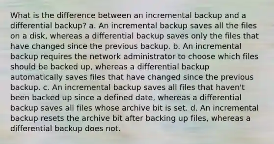 What is the difference between an incremental backup and a differential backup? a. An incremental backup saves all the files on a disk, whereas a differential backup saves only the files that have changed since the previous backup. b. An incremental backup requires the network administrator to choose which files should be backed up, whereas a differential backup automatically saves files that have changed since the previous backup. c. An incremental backup saves all files that haven't been backed up since a defined date, whereas a differential backup saves all files whose archive bit is set. d. An incremental backup resets the archive bit after backing up files, whereas a differential backup does not.