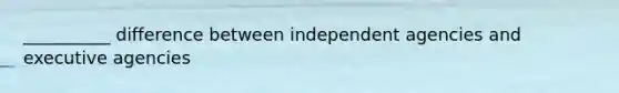 __________ difference between independent agencies and executive agencies