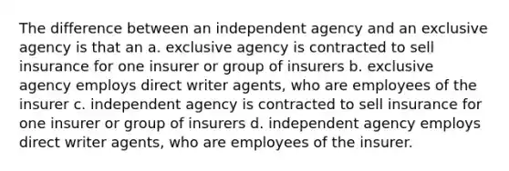 The difference between an independent agency and an exclusive agency is that an a. exclusive agency is contracted to sell insurance for one insurer or group of insurers b. exclusive agency employs direct writer agents, who are employees of the insurer c. independent agency is contracted to sell insurance for one insurer or group of insurers d. independent agency employs direct writer agents, who are employees of the insurer.