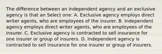 The difference between an independent agency and an exclusive agency is that an Select one: A. Exclusive agency employs direct writer agents, who are employees of the insurer. B. Independent agency employs direct writer agents, who are employees of the insurer. C. Exclusive agency is contracted to sell insurance for one insurer or group of insurers. D. Independent agency is contracted to sell insurance for one insurer or group of insurers.