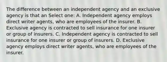 The difference between an independent agency and an exclusive agency is that an Select one: A. Independent agency employs direct writer agents, who are employees of the insurer. B. Exclusive agency is contracted to sell insurance for one insurer or group of insurers. C. Independent agency is contracted to sell insurance for one insurer or group of insurers. D. Exclusive agency employs direct writer agents, who are employees of the insurer.