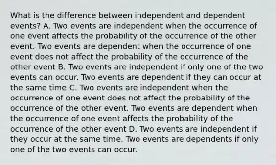 What is the difference between independent and <a href='https://www.questionai.com/knowledge/kKXjjjzuve-dependent-events' class='anchor-knowledge'>dependent events</a>? A. Two events are independent when the occurrence of one event affects the probability of the occurrence of the other event. Two events are dependent when the occurrence of one event does not affect the probability of the occurrence of the other event B. Two events are independent if only one of the two events can occur. Two events are dependent if they can occur at the same time C. Two events are independent when the occurrence of one event does not affect the probability of the occurrence of the other event. Two events are dependent when the occurrence of one event affects the probability of the occurrence of the other event D. Two events are independent if they occur at the same time. Two events are dependents if only one of the two events can occur.