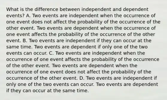 What is the difference between independent and dependent​ events? A. Two events are independent when the occurrence of one event does not affect the probability of the occurrence of the other event. Two events are dependent when the occurrence of one event affects the probability of the occurrence of the other event. B. Two events are independent if they can occur at the same time. Two events are dependent if only one of the two events can occur. C. Two events are independent when the occurrence of one event affects the probability of the occurrence of the other event. Two events are dependent when the occurrence of one event does not affect the probability of the occurrence of the other event. D. Two events are independent if only one of the two events can occur. Two events are dependent if they can occur at the same time.