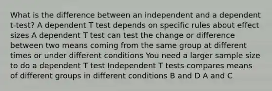 What is the difference between an independent and a dependent t-test? A dependent T test depends on specific rules about effect sizes A dependent T test can test the change or difference between two means coming from the same group at different times or under different conditions You need a larger <a href='https://www.questionai.com/knowledge/km2eMbMMqT-sample-size' class='anchor-knowledge'>sample size</a> to do a dependent T test Independent T tests compares means of different groups in different conditions B and D A and C