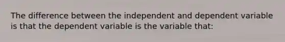 The difference between the independent and dependent variable is that the dependent variable is the variable that: