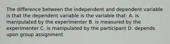 The difference between the independent and dependent variable is that the dependent variable is the variable that: A. is manipulated by the experimenter B. is measured by the experimenter C. is manipulated by the participant D. depends upon group assignment