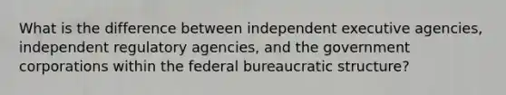 What is the difference between independent executive agencies, independent regulatory agencies, and the government corporations within the federal bureaucratic structure?