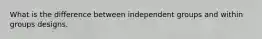 What is the difference between independent groups and within groups designs.