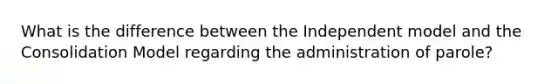 What is the difference between the Independent model and the Consolidation Model regarding the administration of parole?