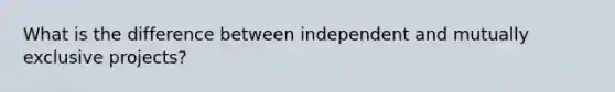 What is the difference between independent and mutually exclusive projects?