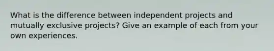 What is the difference between independent projects and mutually exclusive projects? Give an example of each from your own experiences.