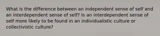 What is the difference between an independent sense of self and an interdependent sense of self? Is an interdependent sense of self more likely to be found in an individualistic culture or collectivistic culture?