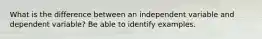 What is the difference between an independent variable and dependent variable? Be able to identify examples.