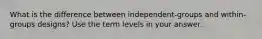 What is the difference between independent-groups and within-groups designs? Use the term levels in your answer.