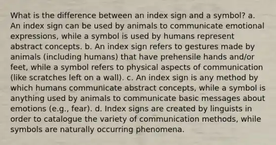 What is the difference between an index sign and a symbol? a. An index sign can be used by animals to communicate emotional expressions, while a symbol is used by humans represent abstract concepts. b. An index sign refers to gestures made by animals (including humans) that have prehensile hands and/or feet, while a symbol refers to physical aspects of communication (like scratches left on a wall). c. An index sign is any method by which humans communicate abstract concepts, while a symbol is anything used by animals to communicate basic messages about emotions (e.g., fear). d. Index signs are created by linguists in order to catalogue the variety of communication methods, while symbols are naturally occurring phenomena.