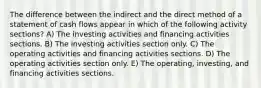 The difference between the indirect and the direct method of a statement of cash flows appear in which of the following activity sections? A) The investing activities and financing activities sections. B) The investing activities section only. C) The operating activities and financing activities sections. D) The operating activities section only. E) The operating, investing, and financing activities sections.